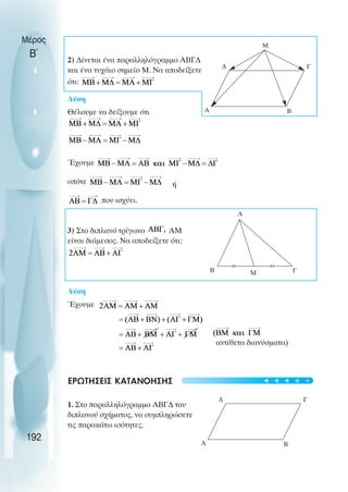 ∆ Γ
Α Β
M
Α
Β Γ
αντίθετα διανύσµατα)
∆ Γ
Α Β
Μ
192
Μέρος
Β΄ 2) ∆ίνεται ένα παραλληλόγραµµο ΑΒΓ∆
και ένα τυχάιο σηµείο Μ. Να αποδείξετε
ότι:
Λύση
Θέλουµε να δείξουµε ότι
Έχουµε
οπότε ή
που ισχύει.
3) Στο διπλανό τρίγωνο ΑΜ
είναι διάµεσος. Να αποδείξετε ότι:
Λύση
Έχουµε
ΕΡΩΤΗΣΕΙΣ ΚΑΤΑΝΟΗΣΗΣ
1. Στο παραλληλόγραµµο ΑΒΓ∆ του
διπλανού σχήµατος, να συµπληρώσετε
τις παρακάτω ισότητες.
t
t
t
t
t
 