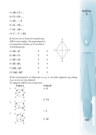 ∆
Γ
Α
Β
∆ Γ
Α Β
∆ Γ
Α Β
∆ Γ
Α Β
α)
β)
γ)
δ)
ε)
στ)
2) ∆ίνεται ότι το διπλανό τετράπλευρο
ΑΒΓ∆ είναι ρόµβος. Να χαρακτηρίσετε
τις παρακάτω ισότητες µε Σ (σωστή) ή
Λ (λανθασµένη).
α) Σ Λ
β) Σ Λ
γ) Σ Λ
δ) Σ Λ
ε) Σ Λ
στ) Σ Λ
3) Να αντιστοιχίσετε το άθροισµα του κάθε σχήµατος της στήλης
Α µε το ίσο του στη στήλη Β.
Τα σχήµατα ΑΒΓ∆ είναι τετράγωνα.
Στήλη Α Στήλη Β
1. α.
β.
2.
γ.
3.
δ.
193
Κεφάλαιο
2
 