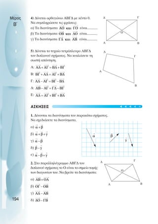 4) ∆ίνεται ορθογώνιο ΑΒΓ∆ µε κέντο 0.
Να συµπληρώσετε τις φράσεις:
α) Τα διανύσµατα είναι............
β) Τα διανύσµατα είναι............
γ) Τα διανύσµατα είναι............
5) ∆ίνεται το τυχαίο τετράπλευρο ΑΒΓ∆
του διπλανού σχήµατος. Να κυκλώσετε τη
σωστή απάντηση.
Α:
Β:
Γ:
∆:
Ε:
ΑΣΚΗΣΕΙΣ
1. ∆ίνονται τα διανύσµατα του παρακάτω σχήµατος.
Να σχεδιάσετε τα διανύσµατα.
α)
β)
γ)
δ)
ε)
2. Στο παραλληλόγραµµο ΑΒΓ∆ του
διπλανού σχήµατος το Ο είναι το σηµείο τοµής
των διαγωνίων του. Να βρείτε τα διανύσµατα:
α)
β)
γ)
δ)
Μέρος
Β΄
194
∆ Γ
Β
Α
∆
Γ
Β
Α
∆ Γ
Β
Α
Ο
Ο
t
t
t
t
t
 