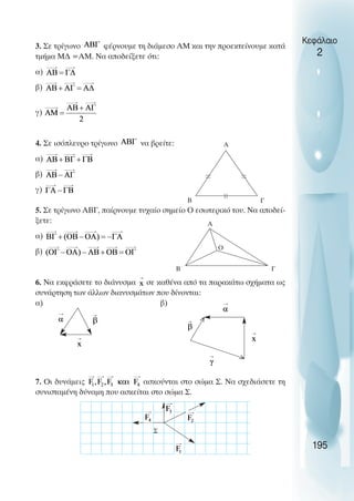 3. Σε τρίγωνο φέρνουµε τη διάµεσο ΑΜ και την προεκτείνουµε κατά
τµήµα Μ∆ =ΑΜ. Να αποδείξετε ότι:
α)
β)
γ)
4. Σε ισόπλευρο τρίγωνο να βρείτε:
α)
β)
γ)
5. Σε τρίγωνο ΑΒΓ, παίρνουµε τυχαίο σηµείο Ο εσωτερικό του. Να αποδεί-
ξετε:
α)
β)
6. Να εκφράσετε το διάνυσµα σε καθένα από τα παρακάτω σχήµατα ως
συνάρτηση των άλλων διανυσµάτων που δίνονται:
α) β)
7. Οι δυνάµεις ασκούνται στο σώµα Σ. Να σχεδιάσετε τη
συνισταµένη δύναµη που ασκείται στο σώµα Σ.
Κεφάλαιο
2
195
Γ
Α
Β
Γ
Α
Β
Σ
Ο
<
<
 