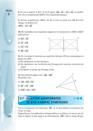 u t
t
t
8. Αν για τα σηµεία Α, Β, Γ, ∆ και Ε ισχύει να αποδεί-
ξετε ότι το τετράπλευρο Β∆ΓΕ είναι παραλληλόγραµµο.
9. ∆ίνεται τετράπλευρο ΑΒΓ∆. Αν Μ, Λ είναι τα µέσα των ΑΒ, Γ∆ αντί-
στοιχα, να δείξετε ότι:
10. Με τη βοήθεια του παρακάτω σχήµατος να υπολογίσετε: (ΑΒΓ∆, Β∆ΕΓ
ορθογώνια).
α)
β)
γ)
δ)
11. Σε ένα σώµα Σ ασκείται µια οριζόντια δύναµη 15Ν και κατακόρυφα το
βάρος του 20N.
α) Να σχεδιάσετε τις δύο δυνάµεις.
β) Να σχεδιάσετε την διεύθυνση της δύναµης που ασκείται συνολικά στο
σώµα.
γ) Να βρείτε το µέτρο της δύναµης αυτής.
12. Στο διπλανό σχήµα είναι
Να δείξετε ότι:
α)
β)
γ)
2.7 ANAΛΥΣΗ ∆ΙΑΝΥΣΜΑΤΟΣ
ΣΕ ∆ΥΟ ΚΑΘΕΤΕΣ ΣΥΝΙΣΤΩΣΕΙΣ
Για να αναλύσουµε ένα διάνυσµα σε δύο κάθετες συνιστώσες κά-
νουµε τα εξής:
Σχηµατίζουµε ένα ορθογώνιο σύστηµα αξόνων, µε άξονες x΄x και y΄y και κέ-
ντρο το σηµείο Α (την αρχή Α του διανύσµατος ). Απο το πέρας Β φέρ-
Μέρος
Β΄
196
∆ Γ
Β
Α
Ε
Ζ
Β
Α
Γ
Ο
 
