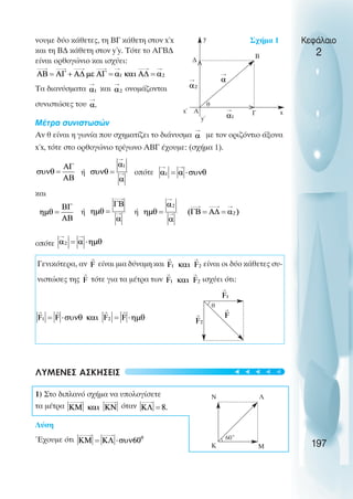 νουµε δύο κάθετες, τη ΒΓ κάθετη στον x΄x
και τη Β∆ κάθετη στον y΄y. Τότε το ΑΓΒ∆
είναι ορθογώνιο και ισχύει:
Τα διανύσµατα και ονοµάζονται
συνιστώσες του
Μέτρα συνιστωσών
Αν θ είναι η γωνία που σχηµατίζει το διάνυσµα µε τον οριζόντιο άξονα
x΄x, τότε στο ορθογώνιο τρίγωνο ΑΒΓ έχουµε: (σχήµα 1).
ή οπότε
και
ή ή
οπότε
Γενικότερα, αν είναι µια δύναµη και είναι οι δύο κάθετες συ-
νιστώσες της τότε για τα µέτρα των ισχύει ότι:
ΛΥΜΕΝΕΣ ΑΣΚΗΣΕΙΣ
1) Στο διπλανό σχήµα να υπολογίσετε
τα µέτρα όταν
Λύση
Έχουµε ότι
Κεφάλαιο
2
197
x
Γ
y΄
Α
x΄
θ
Β
∆
y
θ
Κ Μ
Λ
Ν
60˚
Σχήµα 1
<
<
t
t
t
t
t
 