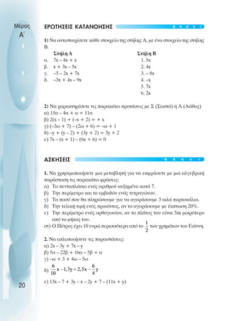 ΕΡΩΤΗΣΕΙΣ ΚΑΤΑΝΟΗΣΗΣ
1) Να αντιστοιχίσετε κάθε στοιχείο της στήλης Α, µε ένα στοιχείο της στήλης
Β.
Στήλη Α Στήλη Β
α. 7x – 4x + x 1. 5x
β. x + 3x – 5x 2. 4x
γ. –3 – 2x + 7x 3. – 8x
δ. –3x + 4x – 9x 4. –x
5. 7x
6. 2x
2) Να χαρακτηρίσετε τις παρακάτω προτάσεις µε Σ (Σωστό) ή Λ (Λάθος)
α) 15α – 4α + α = 11α
β) 2(x – 1) + (–x + 2) = + x
γ) (–3ω + 7) – (2ω + 6) = –ω + 1
δ) –y + (y – 2) + (3y + 2) = 3y + 2
ε) 7x – (x + 1) – (6x + 6) = 0
ΑΣΚΗΣΕΙΣ
1. Να χρησιµοποιήσετε µια µεταβλητή για να εκφράσετε µε µια αλγεβρική
παράσταση τις παρακάτω φράσεις:
α) Το πενταπλάσιο ενός αριθµού αυξηµένο κατά 7.
β) Την περίµετρο και το εµβαδόν ενός τετραγώνου.
γ) Το ποσό που θα πληρώσουµε για να αγοράσουµε 3 κιλά πορτοκάλια.
δ) Την τελική τιµή ενός προιόντος, αν το αγοράσουµε µε έκπτωση 20%.
ε) Την περίµετρο ενός ορθογωνίου, αν το πλάτος του είναι 5m µικρότερο
από το µήκος του.
στ) O Πέτρος έχει 10 ευρώ περισσότερα από το των χρηµάτων του Γιάννη.
2. Να απλοποιήσετε τις παραστάσεις:
α) 2x – 3y + 7x – y
β) 5α – 22β + 16α – 5β + α
γ) –ω + 3 + 4ω – 5ω
δ)
ε) 13x – 7 + 3y – x – 2y + 7 – (11x + y)
Μέρος
Α΄
20
t
t
t
t
t
t
t
t
t
t
 