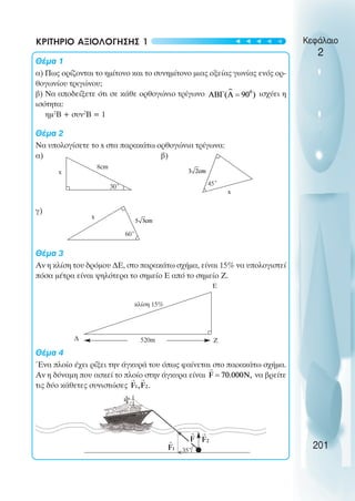30˚
8cm
x
45˚
x
60˚
x
520m Ζ
Ε
∆
κλίση 15%
35˚
>
>
201
Κεφάλαιο
2
ΚΡΙΤΗΡΙΟ ΑΞΙΟΛΟΓΗΣΗΣ 1
Θέµα 1
α) Πως ορίζονται το ηµίτονο και το συνηµίτονο µιας οξείας γωνίας ενός ορ-
θογωνίου τριγώνου;
β) Να αποδείξετε ότι σε κάθε ορθογώνιο τρίγωνο ισχύει η
ισότητα:
ηµ2
Β + συν2
Β = 1
Θέµα 2
Να υπολογίσετε το x στα παρακάτω ορθογώνια τρίγωνα:
α) β)
γ)
Θέµα 3
Αν η κλίση του δρόµου ∆Ε, στο παρακάτω σχήµα, είναι 15% να υπολογιστεί
πόσα µέτρα είναι ψηλότερα το σηµείο Ε από το σηµείο Ζ.
Θέµα 4
Ένα πλοίο έχει ρίξει την άγκυρά του όπως φαίνεται στο παρακάτω σχήµα.
Αν η δύναµη που ασκεί το πλοίο στην άγκυρα είναι να βρείτε
τις δύο κάθετες συνιστώσες
t
t
t
t
t
 