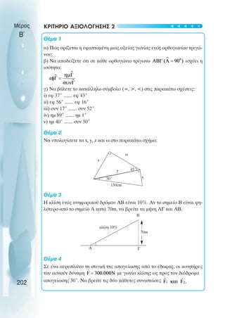 30˚
ω
z
45˚
x
150cm
70m
B
κλίση 10%
A Γ
y
202
Μέρος
Β΄
ΚΡΙΤΗΡΙΟ ΑΞΙΟΛΟΓΗΣΗΣ 2
Θέµα 1
α) Πώς ορίζεται η εφαπτοµένη µιας οξείας γωνίας ενός ορθογωνίου τριγώ-
νου;
β) Να αποδείξετε ότι σε κάθε ορθογώνιο τρίγωνο ισχύει η
ισότητα:
γ) Να βάλετε το κατάλληλο σύµβολο (=, >, <) στις παρακάτω σχέσεις:
i) εφ 37˚ ....... εφ 43˚
ii) εφ 56˚ ....... εφ 16˚
iii) συν 17˚ ....... συν 52˚
iv) ηµ 89˚ ....... ηµ 1˚
v) ηµ 40˚ ....... συν 50˚
Θέµα 2
Να υπολογίσετε τα x, y, z και ω στο παρακάτω σχήµα:
Θέµα 3
Η κλίση ενός ανηφορικού δρόµου ΑΒ είναι 10%. Αν το σηµείο Β είναι ψη-
λότερο από το σηµείο Α κατά 70m, να βρείτε τα µήκη ΑΓ και ΑΒ.
Θέµα 4
Σε ένα αεροπλάνο τη στιγµή της απογείωσης από το έδαφος, οι κινητήρες
του ασκούν δύναµη µε γωνία κλίσης ως προς τον διάδροµο
απογείωσης 30˚. Να βρείτε τις δύο κάθετες συνιστώσες
t
t
t
t
t
 
