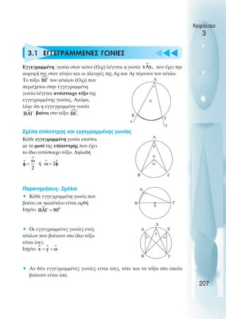u t
t
t
Κεφάλαιο
3
3.1 ΕΓΓΕΓΡΑΜΜΕΝΕΣ ΓΩΝΙΕΣ
Εγγεγραµµένη γωνία στον κώνο (Ο,ρ) λέγεται η γωνία που έχει την
κορυφή της στον κύκλο και οι πλευρές της Αχ και Αy τέµνουν τον κύκλο.
Το τόξο του κύκλου (Ο,ρ) που
περιέχεται στην εγγεγραµµένη
γωνία λέγεται αντίστοιχο τόξο της
εγγεγραµµένης γωνίας. Ακόµα,
λέµε ότι η εγγεγραµµένη γωνία
βαίνει στο τόξο
Σχέση επίκεντρης και εγγεγραµµένης γωνίας
Κάθε εγγεγραµµένη γωνία ισούται
µε το µισό της επίκεντρης που έχει
το ίδιο αντίστοιχο τόξο. ∆ηλαδή
ή
Παρατηρήσεις- Σχόλια
• Κάθε εγγεγραµµένη γωνία που
βαίνει σε ηµικύκλιο είναι ορθή
Ισχύει
• Οι εγγεγραµµένες γωνίες ενός
κύκλου που βαίνουν στο ίδιο τόξο
είναι ίσες.
Ισχύει
• Αν δύο εγγεγραµµένες γωνίες είναι ίσες, τότε και τα τόξα στα οποία
βαίνουν είναι ίσα.
207
0
Γ
Β
x
y
Α
A
Γ
B
φ
0
ω
A
Γ
B
0
A
∆
Ε
Γ
Β
ω
y
x
 