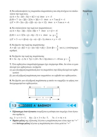 u t
t
t
3. Να απλοποιήσετε τις παρακάτω παραστάσεις και στη συνέχεια να υπολο-
γίσετε την τιµή τους.
α) Α = 5x – 2(6 – 3x) + 4(2 + x) όταν x = –3
β) Β = 7 ˆ (α – 2β) – 2(3α + 3β) + 5 όταν α = 7 και β = –1
γ) Γ = 19 – 2(α – β) – (2β – x) – (α + 12) όταν x = 5 και α = –6
4. Να υπολογίσετε την τιµή των παραστάσεων:
α) Α = 5(α – 2β) – 3(2α –3β) + 7 όταν α + β = –8
β) Β = –x + 2(3x – y) – 4(y – 3) + x όταν
γ) Γ = 3 – α + (β–x) – (y – α) – (β – 1), όταν x + y = –11
5. Να βρείτε την τιµή της παράστασης:
Α = (β – γ) – β(2 + γ) – γ(α +β) + β(γ – 2) αν και α, γ αντίστροφοι
αριθµοί.
6. Να βρείτε την τιµή της παράστασης
Β = 3x – 4y – (–5x + 7y) + (10 – 9x + 8y) όταν x = –10 και
7. Ένα ορθογώνιο παραλληλόγραµµο έχει περίµετρο 40m. Αν είναι x η µια
πλευρά του ορθογώνιου, να βρείτε
α) µια αλγεβρική παράσταση που να παριστάνει την άλλη πλευρά του ορθο-
γωνίου
β) µια αλγεβρική παράσταση που παριστάνει το εµβαδό του ορθογωνίου.
8. Να βρείτε µια αλγεβρική παράσταση η οποία να εκφράζει το µήκος του
διαγραµµισµένου ορθογωνίου.
1.2 ΕΞΙΣΩΣΕΙΣ Α΄ ΒΑΘΜΟΥ
• Εξίσωση µε έναν άγνωστο ονοµάζεται η ισότητα που περιέχει έναν άγνω-
στο αριθµό x.
π.χ. 3 ˆ x + 4 = 5, 8(x – 2) + 3 = 5x – 7, 7x – 1 = 4x + 6
• Πρώτο µέλος της εξίσωσης λέγεται η παράσταση που είναι πριν το “=”
ενώ δεύτερο µέλος λέγεται η παράσταση που είναι µετά το “=”
Κεφάλαιο
1
21
x
α
β
 