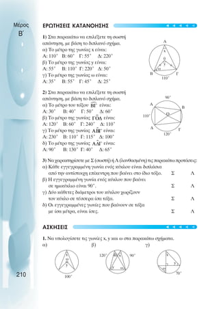 Μέρος
Β΄
ΕΡΩΤΗΣΕΙΣ ΚΑΤΑΝΟΗΣΗΣ
1) Στα παρακάτω να επιλέξετε τη σωστή
απάντηση, µε βάση το διπλανό σχήµα.
α) Το µέτρο της γωνίας x είναι:
Α: 110˚ Β: 60˚ Γ: 55˚ ∆: 220˚
β) Το µέτρο της γωνίας y είναι:
Α: 55˚ Β: 110˚ Γ: 220˚ ∆: 50˚
γ) Το µέτρο της γωνίας ω είναι:
Α: 35˚ Β: 55˚ Γ: 45˚ ∆: 25˚
2) Στα παρακάτω να επιλέξετε τη σωστή
απάντηση, µε βάση το διπλανό σχήµα.
α) Το µέτρο του τόξου είναι:
Α: 30˚ Β: 40˚ Γ: 50˚ ∆: 60˚
β) Το µέτρο της γωνίας είναι:
Α: 120˚ Β: 60˚ Γ: 240˚ ∆: 110˚
γ) Το µέτρο της γωνίας είναι:
Α: 230˚ Β: 110˚ Γ: 115˚ ∆: 100˚
δ) Το µέτρο της γωνίας είναι:
Α: 90˚ Β: 130˚ Γ: 40˚ ∆: 65˚
3) Να χαρακτηρίσετε µε Σ (σωστή) ή Λ (λανθασµένη) τις παρακάτω προτάσεις:
α) Κάθε εγγεγραµµένη γωνία ενός κύκλου είναι διπλάσια
από την αντίστοιχη επίκεντρη που βαίνει στο ίδιο τόξο. Σ Λ
β) Η εγγεγραµµένη γωνία ενός κύκλου που βαίνει
σε ηµικύκλιο είναι 90˚. Σ Λ
γ) ∆ύο κάθετες διάµετροι του κύκλου χωρίζουν
τον κύκλο σε τέσσερα ίσα τόξα. Σ Λ
δ) Οι εγγεγραµµένες γωνίες που βαίνουν σε τόξα
µε ίσα µέτρα, είναι ίσες. Σ Λ
ΑΣΚΗΣΕΙΣ
1. Να υπολογίσετε τις γωνίες x, y και ω στα παρακάτω σχήµατα.
α) β) γ)
210
A
Γ
B
110˚
x
0
y
ω
100˚
y
ω
x 120˚
y ω
x
40˚ 90˚ x
70˚
y
ω
A
Γ
B
∆
90˚
120˚
Ο
110˚
t
t
t
t
t
t
t
t
t
t
 