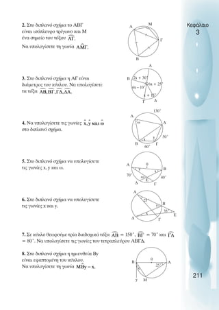 Κεφάλαιο
3
2. Στο διπλανό σχήµα το ΑΒΓ
είναι ισόπλευρο τρίγωνο και Μ
ένα σηµείο του τόξου
Να υπολογίσετε τη γωνία
3. Στο διπλανό σχήµα η ΑΓ είναι
διάµετρος του κύκλου. Να υπολογίσετε
τα τόξα
4. Να υπολογίσετε τις γωνίες
στο διπλανό σχήµα.
5. Στο διπλανό σχήµα να υπολογίσετε
τις γωνίες x, y και ω.
6. Στο διπλανό σχήµα να υπολογίσετε
τις γωνίες x και y.
7. Σε κύκλο θεωρούµε τρία διαδοχικά τόξα = 150˚, = 70˚ και
= 80˚. Να υπολογίσετε τις γωνίες του τετραπλεύρου ΑΒΓ∆.
8. Στο διπλανό σχήµα η ηµιευθεία Βy
είναι εφαπτοµένη του κύκλου.
Να υπολογίσετε τη γωνία
211
A
Γ
B
M
A
Γ
B
∆
2x + 30˚
6x + 25˚
6x – 10˚
x + 15˚
Γ
Α
∆
ω
x y
B
50˚
130˚
Γ
Α
∆
ω
x
y B
40˚
70˚
E
0
Γ
Α
∆
y B
25˚
35˚
E
x
Α
y
B
0
25˚
M
x
60˚
 