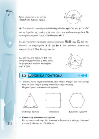 u
Μέρος
Β΄
212
Α
y
B
152˚
Γ
x
Ο
∆
Α
B
Γ
Ο Z
60˚ 60˚
60˚
9. Να υπολογίσετε τις γωνίες
στο διπλανό σχήµα.
10. Σε έναν κύκλο να πάρετε δύο διαδοχικά τόξα = 76˚ και = 124˚
και τη διχοτόµο της γωνίας που τέµνει τον κύκλο στο σηµείο ∆. Να
υπολογίσετε τις γωνίες του τετραπλεύρου ΑΒΓ∆.
11. Σε έναν κύκλο να πάρετε τα διαδοχικά τόξα Να υπο-
λογίσετε τα αθροίσµατα των απέναντι γωνιών του
τετραπλεύρου ΑΒΓ∆. Τι παρατηρείτε;
12. Στο διπλανό σχήµα, το Β∆ είναι
ύψος του τριγώνου και η ΑΟΖ είναι
διάµετρος του κύκλου. Να δείξετε
ότι ΓΖ
Β∆.
3.2 ΚΑΝΟΝΙΚΑ ΠΟΛΥΓΩΝΑ
• Ένα πολύγωνο λέγεται κανονικό, όταν όλες οι πλευρές του είναι µεταξύ
τους ίσες και όλες οι γωνίες του είναι µεταξύ τους ίσες.
Παραδείγµατα κανονικών πολυγώνων.
Ισόπλευρο τρίγωνο Τετράγωνο Κανονικό εξάγωνο
• Κατασκευή κανονικών πολυγώνων
Για να κατασκευάσουµε ένα κανονικό πολύγωνο µε ν πλευρές (κανονικό
ν – γωνο) κάνουµε τα εξής βήµατα:
t
t
t
∆
 