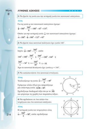 Μέρος
Β΄
ΛΥΜΕΝΕΣ ΑΣΚΗΣΕΙΣ
1) Να βρείτε τη γωνία και την κεντρική γωνία του κανονικού οκταγώνου.
Λύση
Για τη γωνία φ του κανονικού οκταγώνου έχουµε:
Οπότε για την κεντρική γωνία του κανονικού οκταγώνου έχουµε:
2) Να βρείτε ποιο κανονικό πολύγωνο έχει γωνία 144˚.
Λύση
Ισχύει: οπότε
ή ή
ή ή
Άρα το κανονικό δεκάγωνο έχει γωνία φ = 144˚.
3) Να κατασκευάσετε ένα κανονικό εννιάγωνο.
Λύση
Υπολογίζουµε τη γωνία
Γράφουµε κύκλο (Ο,ρ) και σχηµατίζουµε
µία επίκεντρη γωνία
Σχεδιάζουµε διαδοχικά τόξα ίσα µε το
και φέρνουµε τις χορδές των παραπάνω τόξων.
4) Να σχεδιάσετε σε ένα κύκλο ένα
τετράγωνο και ένα κανονικό οκτάγωνο.
Λύση
Η κεντρική γωνία του τετραγώνου είναι
οπότε σχεδιάζουµε
214
Α
B
Γ
Η
Ζ
∆
Ε
Θ Ι
40˚
40˚
Α
B
Γ
Η
Ζ
∆
Ε Θ
0
Ο
t
t
t
t
t
 