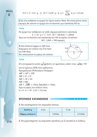 Μέρος
Β΄
15,7 = 2 ˆ 3,14 ˆ ρ ή 15,7 = 6,28 ˆ ρ ή ρ = ή ρ = 2,5 cm.
2) Σε ένα ποδήλατο οι τροχοί του έχουν ακτίνα 30cm. Να υπολογίσετε πόσες
στροφές θα κάνουν οι τροχοί του αν διανύσει µια απόσταση 942 m.
Λύση
Οι τροχοί του ποδήλατου σε κάθε στροφή καλύπτουν απόσταση
L = 2π ˆ ρ = 2 ˆ 3,14 ˆ 30 = 188,4cm = 1,884m
Άρα για να διανύσει την απόσταση των 942 m πρέπει να κάνουν
942 : 1,884 = 500 στροφές
3) Στο διπλανό σχήµα το ΑΒ είναι
διάµετρος του κύκλου και ΓΑ=6cm
και ΓB=8cm.
Να υπολογίσετε το µήκος του κύκλου.
Λύση
Η εγγεγραµµένη γωνία βαίνει σε ηµικύκλιο, οπότε είναι = 90˚
και το τρίγωνο ΑΓΒ είναι ορθογώνιο.
Εφαρµόζουµε Πυθαγόρειο θεώρηµα:
ΑΒ2
= ΑΓ2
+ ΓΒ2
ΑΒ2
= 62
+ 82
ΑΒ2
= 36 + 64
ΑΒ2
=100
ΑΒ = = 10cm, δηλαδή δ = 10cm.
Άρα το µήκος του κύκλου είναι:
L= δ ˆ π = 10 ˆ 3,14 = 31,4 cm.
ΕΡΩΤΗΣΕΙΣ ΚΑΤΑΝΟΗΣΗΣ
1. Να συµπληρώσετε τον παρακάτω πίνακα:
2. Να χαρακτηρίσετε τις παρακάτω προτάσεις µε Σ (σωστό) ή Λ (λάθος).
218
Α B
Γ
0
6cm 8cm
Ακτίνα ρ 6 cm 8 cm
Μήκoς κύκλoυ L 5,024m 113,04m
t
t
t
t
t
 