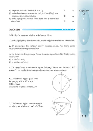 Κεφάλαιο
3
α) το µήκος του κύκλου είναι L = π ˆ ρ Σ Λ
β) αν διπλασιάσουµε την ακτίνα ενός κύκλου (Ο,ρ) τότε
το µήκος του διπλασιάζεται Σ Λ
γ) αν το µήκος ενός κύκλου είναι π cm, τότε η ακτίνα του
είναι 2cm. Σ Λ
ΑΣΚΗΣΕΙΣ
1. Να βρείτε το µήκος κύκλου µε διάµετρο 18cm.
2. Αν το µήκος ενός κύκλου είναι 81,64 cm, να βρείτε την ακτίνα του κύκλου.
3. Οι περίµετροι δύο κύκλων έχουν διαφορά 26cm. Να βρείτε πόσο
διαφέρουν οι ακτίνες των κύκλων.
4. Οι διάµετροι δύο κύκλων έχουν διαφορά κατά 8cm. Να βρείτε πόσο
διαφέρουν:
α) οι ακτίνες τους
β) οι περίµετροί τους.
5. Οι τροχοί ενός αυτοκινήτου έχουν διάµετρο 68cm και έκαναν 3.500
στροφές. Να υπολογίσετε πόση απόσταση διάνυσε το αυτοκίνητο.
6. Στο διπλανό σχήµα η ΑΒ είναι
διάµετρος ΜΑ = 12cm και
ΜΒ = 16cm.
Να βρείτε το µήκος του κύκλου.
7. Στο διπλανό σχήµα να υπολογίσετε
το µήκος του κύκλου, αν
219
B
M
Ο
A
B
M
0
A
45˚
t
t
t
t
t
 