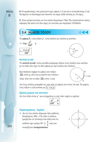 u t
t
t
Μέρος
Β΄
8. O ωροδείκτης ενός ρολογιού έχει µήκος 1,2 cm και ο λεπτοδείκτης 2 cm.
Να βρείτε το διάστηµα που διανύει το άκρο κάθε δείκτη σε 24 ώρες.
9. Ένα κινητό κινείται σε ένα κύκλο διαµέτρου 70m. Να υπολογίσετε πόσες
στροφές θα κάνει σε δύο ώρες αν κινείται µα ταχύτητα 110 Km/h.
3.4 ΜHΚΟΣ ΤOΞΟΥ
Το µήκος L ενός τόξου µ˚ ενός κύκλου µε ακτίνα ρ ισούται:
ή
Ακτίνιο ή rad
Το ακτίνιο ή rad είναι µονάδα µέτρησης τόξων ενός κύκλου και ισούται
µε το τόξο που έχει το ίδιο µήκος µε την ακτίνα του κύκλου.
Στο διπλανό σχήµα το µήκος του τόξου
είναι ρ, όσο και η ακτίνα του κύκλου.
Λέµε τότε ότι το τόξο είναι 1 rad.
Αν ένας κύκλος µετρηθεί σε rad, τότε το µήκος του είναι 2π rad. Το µήκος
ενός τόξου α rad ισούται µε
Σχέση µοιρών και ακτινίων
Αν ένα τόξο είναι µ˚ και συγχρόνως α rad, τότε ισχύει η σχέση:
Παρατηρήσεις - Σχόλια
• Αν σε ένα κύκλο πάρουµε δύο κάθετες
διαµέτρους ΑΒ ⊥ Γ∆, τότε ο κύκλος
χωρίζεται σε τέσσερα ίσα τόξα που το
καθένα έχει µέτρο 90˚ ή rad, και
ονοµάζεται τεταρτοκύκλιο.
220
Α
B
ρ
0
= 1 rad
Α
B
Γ 0 ∆
µ˚
ρ
l 0
 