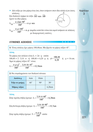 Κεφάλαιο
3
• ∆ύο τόξα µε ίσα µήκη είναι ίσα, όταν ανήκουν στον ίδιο κύκλο ή σε ίσους
κύκλους.
Στο διπλανό σχήµα τα τόξα
έχουν το ίδιο µήκος
παρόλα αυτά δεν είναι ίσα αφού ανήκουν σε κύκλους
µε διαφορετικές ακτίνες.
ΛΥΜΕΝΕΣ ΑΣΚΗΣΕΙΣ
1) Ένας κύκλος έχει µήκος 100,48cm. Μα βρείτε το µήκος τόξου 45˚.
Λύση
Το µήκος του κύκλου είναι L = 2π ˆ ρ οπότε
100,48 = 2 ˆ 3,14 ˆ π ή 100,48 = 6,28 ˆ ρ ή ή ρ = 16 cm.
Άρα το µήκος τόξου 45˚ είναι:
2) Να συµπληρώσετε τον διπλανό πίνακα:
Λύση
Στην πρώτη στήλη έχουµε:
Στη δεύτερη στήλη έχουµε:
Στην τρίτη στήλη έχουµε: οπότε
221
Ακτίνα ρ 6cm 10cm
Τόξο σε µοίρες 60˚ 90o
30o
Μήκος τόξου 6,28cm
B
0
A
ρ κ ρ
t
t
t
t
t
 