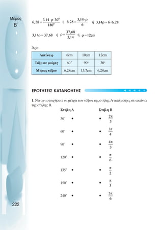 Μέρος
Β΄
ή ή
ή ή
Άρα
ΕΡΩΤΗΣΕΙΣ ΚΑΤΑΝΟΗΣΗΣ
1. Να αντιστοιχήσετε τα µέτρα των τόξων της στήλης Α από µοίρες σε ακτίνια
της στήλης Β.
Στήλη Α Στήλη Β
30˚ • •
60˚ • •
90˚ • •
120˚ • •
135˚ • •
150˚ • •
240˚ • •
222
Ακτίνα ρ 6cm 10cm 12cm
Τόξο σε µοίρες 60˚ 90o
30o
Μήκος τόξου 6,28cm 15,7cm 6,28cm
t
t
t
t
t
 