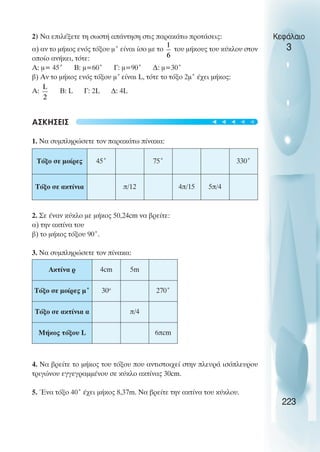 Κεφάλαιο
3
2) Να επιλέξετε τη σωστή απάντηση στις παρακάτω προτάσεις:
α) αν το µήκος ενός τόξου µ˚ είναι ίσο µε το του µήκους του κύκλου στον
οποίο ανήκει, τότε:
Α: µ= 45˚ Β: µ=60˚ Γ: µ=90˚ ∆: µ=30˚
β) Αν το µήκος ενός τόξου µ˚είναι L, τότε το τόξο 2µ˚ έχει µήκος:
Α: Β: L Γ: 2L ∆: 4L
ΑΣΚΗΣΕΙΣ
1. Να συµπληρώσετε τον παρακάτω πίνακα:
2. Σε έναν κύκλο µε µήκος 50,24cm να βρείτε:
α) την ακτίνα του
β) το µήκος τόξου 90˚.
3. Να συµπληρώσετε τον πίνακα:
4. Να βρείτε το µήκος του τόξου που αντιστοιχεί στην πλευρά ισόπλευρου
τριγώνου εγγεγραµµένου σε κύκλο ακτίνας 30cm.
5. Ένα τόξο 40˚ έχει µήκος 8,37m. Nα βρείτε την ακτίνα του κύκλου.
223
Τόξο σε µοίρες 45˚ 75˚ 330˚
Τόξο σε ακτίνια π/12 4π/15 5π/4
Ακτίνα ρ 4cm 5m
Τόξο σε µοίρες µ˚ 30o
270˚
Τόξο σε ακτίνια α π/4
Μήκος τόξου L 6πcm
t
t
t
t
t
 