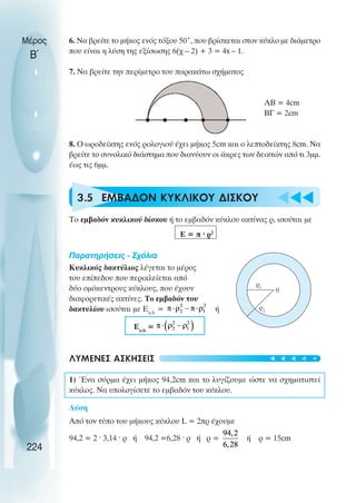 u t
t
t
Μέρος
Β΄
6. Να βρείτε το µήκος ενός τόξου 50˚, που βρίσκεται στον κύκλο µε διάµετρο
που είναι η λύση της εξίσωσης 6(χ – 2) + 3 = 4x – 1.
7. Να βρείτε την περίµετρο του παρακάτω σχήµατος
ΑΒ = 4cm
ΒΓ = 2cm
8. Ο ωροδείκτης ενός ρολογιού έχει µήκος 5cm και ο λεπτοδείκτης 8cm. Να
βρείτε το συνολικό διάστηµα που διανύουν οι άκρες των δεικτών από τι 3µµ.
έως τις 6µµ.
3.5 ΕΜΒΑ∆ΟΝ ΚΥΚΛΙΚΟΥ ∆ΙΣΚΟΥ
Το εµβαδόν κυκλικού δίσκου ή το εµβαδόν κύκλου ακτίνας ρ, ισούται µε
Ε = π ˆ ρ2
Παρατηρήσεις - Σχόλια
Κυκλικός δακτύλιος λέγεται το µέρος
του επίπεδου που περικλείεται από
δύο οµόκεντρους κύκλους, που έχουν
διαφορετικές ακτίνες. Το εµβαδόν του
δακτυλίου ισούται µε Εκ.δ.
= ή
Εκ.δ.
=
ΛΥΜΕΝΕΣ ΑΣΚΗΣΕΙΣ
1) Ένα σύρµα έχει µήκος 94,2cm και το λυγίζουµε ώστε να σχηµατιστεί
κύκλος. Να υπολογίσετε το εµβαδόν του κύκλου.
Λύση
Από τον τύπο του µήκους κύκλου L = 2πρ έχουµε
94,2 = 2 ˆ 3,14 ˆ ρ ή 94,2 =6,28 ˆ ρ ή ρ = ή ρ = 15cm
224
ρ1
0
ρ2
t
t
t
t
t
 