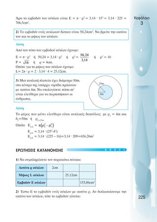 Κεφάλαιο
3
Άρα το εµβαδόν του κύκλου είναι Ε = π ˆ ρ2
= 3,14 ˆ 152
= 3,14 ˆ 225 =
706,5cm2
.
2) To εµβαδόν ενός κυκλικού δίσκου είναι 50,24cm2
. Να βρείτε την ακτίνα
του και το µήκος του κύκλου.
Λύση
Από τον τύπο του εµβαδού κύκλου έχουµε:
E = π ˆ ρ2
ή 50,24 = 3,14 ˆ ρ2
ή ρ2
= ή ρ2
= 16
Ρ = ή ρ = 4cm.
Οπότε για το µήκος του κύκλου έχουµε:
L= 2π ˆ ρ = 2 ˆ 3,14 ˆ 4 = 25,12cm.
3) Μια κυκλική πλατεία έχει διάµετρο 50m.
στο κέντρο της υπάρχει νησίδα πράσινου
µε ακτίνα 4m. Να υπολογίσετε πόσα m2
είναι ελεύθερα για να περπατήσουν οι
άνθρωποι.
Λύση
Το µέρος που µένει ελεύθερο είναι κυκλικός δακτύλιος µε ρ1
= 4m και
δ2
=50m ή ρ2=25m
Οπότε Εκ.δ.
=
Εκ.δ.
= 3,14 ˆ (252
-42
)
Εκ.δ.
= 3,14 ˆ (225 – 16)=3,14 ˆ 209=656,26m2
ΕΡΩΤΗΣΕΙΣ ΚΑΤΑΝΟΗΣΗΣ
1) Να συµπληρώσετε τον παρακάτω πίνακα:
2) Έστω Ε το εµβαδόν ενός κύκλου µε ακτίνα ρ. Αν διπλασιάσουµε την
ακτίνα του κύκλου, τότε το εµβαδόν γίνεται: 225
25m
4m
Ακτίνα ρ κύκλου 2cm
Μήκος L κύκλου 25,12cm
Εµβαδόν Ε κύκλου 153,86cm2
t
t
t
t
t
 