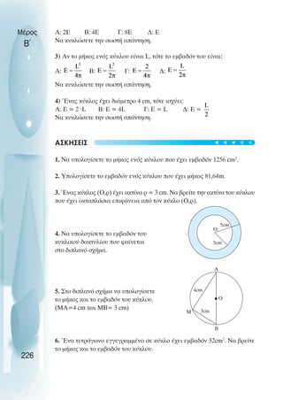 Μέρος
Β΄
Α: 2Ε Β: 4Ε Γ: 8Ε ∆: Ε
Να κυκλώσετε την σωστή απάντηση.
3) Αν το µήκος ενός κύκλου είναι L, τότε το εµβαδόν του είναι:
Α: Β: Γ: ∆:
Να κυκλώσετε την σωστή απάντηση.
4) Ένας κύκλος έχει διάµετρο 4 cm, τότε ισχύει:
Α: Ε = 2 ˆL Β: Ε = 4L Γ: E = L ∆: Ε =
Να κυκλώσετε την σωστή απάντηση.
ΑΣΚΗΣΕΙΣ
1. Να υπολογίσετε το µήκος ενός κύκλου που έχει εµβαδόν 1256 cm2
.
2. Υπολογίσετε το εµβαδόν ενός κύκλου που έχει µήκος 81,64m.
3. Ένας κύκλος (Ο,ρ) έχει ακτίνα ρ = 3 cm. Να βρείτε την ακτίνα του κύκλου
που έχει οκταπλάσια επιφάνεια από τον κύκλο (Ο,ρ).
4. Να υπολογίσετε το εµβαδόν του
κυκλικού δακτυλίου που φαίνεται
στο διπλανό σχήµα.
5. Στο διπλανό σχήµα να υπολογίσετε
το µήκος και το εµβαδόν του κύκλου.
(ΜΑ=4 cm και ΜΒ= 3 cm)
6. Ένα τετράγωνο εγγεγραµµένο σε κύκλο έχει εµβαδόν 32cm2
. Να βρείτε
το µήκος και το εµβαδόν του κύκλου.
226
5cm
Ο
3cm
4cm
Ο
3cm
A
M
B
t
t
t
t
t
 