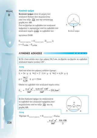 Μέρος
Β΄
Κυκλικό τµήµα
Κυκλικό τµήµα είναι το µέρος του
κυκλικού δίσκου που περικλείεται
από ένα τόξο και την αντίστοιχη
χορδή του ΑΒ.
Για να βρούµε το εµβαδόν του κυκλικού
τµήµατος τ, αφαιρούµε από το εµβαδόν του
κυκλικού τοµέα το εµβαδόν του
τριγώνου ΟΑΒ
Εκυκλικού τµήµατος
= Εκυκλικού τοµέα
–Ετριγώνου
ή
τ = Ε – Ε
ΛΥΜΕΝΕΣ ΑΣΚΗΣΕΙΣ
1) Σε έναν κύκλο που έχει µήκος 94,2 cm, να βρείτε να βρείτε το εµβαδόν
κυκλικού τοµέα γωνίας 120˚.
Λύση
Από τον τύπο του µήκους κύκλου έχουµε:
L = 2π ˆ ρ ή 94,2 = 2 ˆ 3,14 ˆ ρ ή 94,2 = 6,28 ˆ ρ ή
ρ = ή ρ = 15cm
Οπότε το εµβαδόν του κυκλικού τοµέα είναι:
Εκ.τ.
=
2) Στο διπλανό σχήµα να υπολογίσετε
το εµβαδόν του κυκλικού τµήµατος που
περικλείεται από το τόξο και τη
χορδή ΑΒ.
Λύση
Έχουµε: Εκυκλικού τµήµατος
= Εκυκλικού τοµέα
– Ε
228
0
A B
τ
Κυκλικό τµήµα
Ο
A B
90˚
10cm 10cm
t
t
t
t
t
 