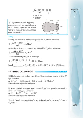 Κεφάλαιο
3
= 78,5 – 50
= 28,5cm2
3) Χωρίο του διπλανού σχήµατος
αποτελείται από δύο ηµικύκλια και
ένα ισοσκελές τραπέζιο. Να υπολο-
γίσετε το εµβαδόν του γραµµοσκια-
σµένου σχήµατος.
Λύση
Επειδή ΑΒ =12 cm, η ακτίνα του ηµικύκλιου Ε1
είναι 6 cm οπότε
Ακόµα Γ∆ = 6cm, άρα η ακτίνα του ηµικυκλίου Ε2
είναι 3cm οπότε
Το εµβαδόν του τραπεζίου Ε3
ισούαι µε
Άρα Eγραµµοσκιασµένου
= Ε1
+ Ε2
+ Ε3
= 56,52 + 14,13 + 108 = 178,65 cm2
.
ΕΡΩΤΗΣΕΙΣ ΚΑΤΑΝΟΗΣΗΣ
1) Η διάµετρος ενός κύκλου είναι 16cm. Ένας κυκλικός τοµέας γωνίας 45˚
έχει εµβαδόν:
Α: 8π (cm2
) B: 16π (cm2
) Γ: 24π (cm2
) ∆: 32π (cm2
)
Να κύκλώσετε τη σωστή απάντηση.
2) Αν το εµβαδόν κυκλικού τοµέα είναι 4,71cm2
και η ακτίνα του κύκλου
είναι 3cm, τότε η γωνία µ˚είναι:
Α: 90˚ Β: 45˚ Γ: 60˚ ∆: 120˚
Να κυκλώσετε τη σωστή απάντηση
3) Αν διπλασιάσουµε τη γωνία µ˚ ενός κυκλικού τοµέα, τότε το εµβαδόν του
Ε γίνεται:
229
A
B 12cm
12cm
3cm
3cm
6cm
∆
Γ
E3
E1 E2
t
t
t
t
t
 
