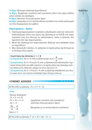 3o βήµα: Κάνουµε απαλοιφή παρενθέσεων.
4o βήµα: Χωρίζουµε γνωστούς από αγνώστους (όταν ένας όρος αλλάζει
µέλος αλλάζει και πρόσηµο).
5o βήµα: Κάνουµε αναγωγή οµοίων όρων.
6o βήµα: ∆ιαιρούµε µε τον συντελεστή του αγνώστου και τα δύο µέλη (αρκεί
να είναι διαφορετικός του µηδέν).
Παρατηρήσεις – Σχόλια
1. Απαλοιφή παρονοµαστών ονοµάζεται η διαδικασία κατά την οποία πολ-
λαπλασιάζουµε όλους τους όρους της εξίσωσης µε το Ε.Κ.Π. των παρο-
νοµαστών τους και κάνουµε τις απλοποιήσεις, οπότε η εξίσωση που
προκύπτει δεν έχει παρονοµαστές.
2. Μετά την απαλοιφή των παρονοµαστών, βάζουµε τους αριθµητές µέσα
σε παρενθέσεις.
3. Μια εξίσωση δεν αλλάζει, αν γράψουµε το πρώτο µέλος της δεύτερο και
το δεύτερο µέλος πρώτο.
∆ιερεύνηση της εξίσωσης α ˆ x = β
1η περίπτωση: Αν α ≠ 0, τότε η εξίσωση έχει τη λύση
2η περίπτωση: Αν α = 0 και β ≠ 0, τότε η εξίσωση είναι αδύνατη (δεν έχει
καµία λύση), διότι για κάθε τιµή του x, το πρώτο µέλος της εξίσωσης ισού-
ται πάντα µε 0, οπότε δεν µπορεί να είναι ίσο µε β ≠ 0.
3η περίπτωση: Αν α = 0 και β = 0, τότε η εξίσωση επαληθεύται για όλες
τις τιµές του x, και λέγεται ταυτότητα (έχει άπειρες λύσεις).
ΛΥΜΕΝΕΣ ΑΣΚΗΣΕΙΣ
1) Να λυθεί η εξίσωση: –7x + 8 = 4 – 3x
Λύση
Έχουµε διαδοχικά:
–7x + 8 = 4 –3x
–7x + 3x = 4 – 8 (χωρίζουµε γνωστούς από αγνώστους)
–4x = –4 (κάνουµε αναγωγή οµοίων όρων)
(διαιρούµε µε το συντελεστή του αγνώστου)
Άρα x = 1
2) Να λυθεί η εξίσωση: 7 ˆ (x + 5) = 2(x – 1) – 3
Κεφάλαιο
1
23
t
t
t
t
t
 