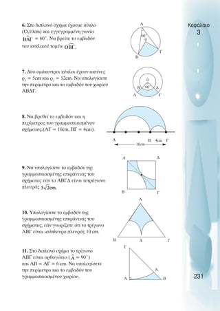 6. Στο διπλανό σχήµα έχουµε κύκλο
(Ο,10cm) και εγγεγραµµένη γωνία
= 60˚. Να βρείτε το εµβαδόν
του κυκλικού τοµέα
7. ∆ύο οµόκεντροι κύκλοι έχουν ακτίνες
ρ1
= 5cm και ρ2
= 12cm. Να υπολογίσετε
την περίµετρο και το εµβαδόν του χωρίου
ΑΒ∆Γ.
8. Να βρεθεί το εµβαδόν και η
περίµετρος του γραµµοσκιασµένου
σχήµατος.(AΓ = 10cm, ΒΓ = 4cm).
9. Να υπολογίσετε το εµβαδόν της
γραµµοσκιασµένης επιφάνειας του
σχήµατος εάν το ΑΒΓ∆ είναι τετράγωνο
πλευράς
10. Υπολογίσετε το εµβαδόν της
γραµµοσκιασµένης επιφάνειας του
σχήµατος, εάν γνωρίζετε ότι το τρίγωνο
ΑΒΓ είναι ισόπλευρο πλευράς 10 cm.
11. Στο διπλανό σχήµα το τρίγωνο
ΑΒΓ είναι ορθογώνιο ( = 90˚)
και ΑΒ = ΑΓ = 6 cm. Να υπολογίσετε
την περίµετρο και το εµβαδόν του
γραµµοσκιασµένου χωρίου.
Κεφάλαιο
3
231
0
A
Β
Γ
60˚
A Γ
60˚
0
Β ∆
A Γ
Β
10cm
4cm
A ∆
Γ
Β
A
Γ
Β
A
Γ
Β
∆
∆
 