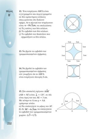 Μέρος
Β΄
12. Ένα τετράγωνο ΑΒΓ∆ είναι
εγγεγραµµένο και περιγεγραµµένο
σε δύο οµόκεντρους κύκλους
όπως φαίνεται στο διπλανό
σχήµα. Αν η πλευρά του τετράγωνου
είναι να υπολογίσετε:
α) Τις ακτίνες των δύο κύκλων.
β) Το εµβαδόν των δύο κύκλων.
γ) Το εµβαδόν του δακτυλίου που
σχηµατίζουν οι δύο κύκλοι.
13. Να βρείτε το εµβαδόν του
γραµµοσκιασµένου σχήµατος.
14. Να βρεθεί το εµβαδόν του
γραµµοσκιασµένου σχήµατος
εάν γνωρίζετε ότι το ΑΒΓ∆
είναι τετράγωνο πλευράς 8 cm.
15. Στο ισοσκελές τρίγωνο
(ΑΒ = ΑΓ) είναι = 120˚, το Α∆
είναι ύψος του και ΑΕ = 3 cm.
Με κέντρο το Α και ρ = Α∆
γράφουµε κύκλο.
α) Να υπολογίσετε το µήκος του ∆Γ.
β) Αν να υπολογίσετε
το εµβαδόν του γραµµοσκιασµένου
χωρίου.
232
Ο
Α Β
∆ Γ
5cm 5cm
5cm 5cm
5cm
5cm
Α Β
∆ Γ
Α
Β ∆ Γ
Ζ Ε
3cm 3cm
5cm
5cm
Α Β
 