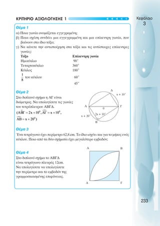 Κεφάλαιο
3
ΚΡΙΤΗΡΙΟ ΑΞΙΟΛΟΓΗΣΗΣ 1
Θέµα 1
α) Ποια γωνία ονοµάζεται εγγεγραµένη;
β) Ποια σχέση συνδέει µια εγγεγραµµένη και µια επίκεντρη γωνία, που
βαίνουν στο ίδιο τόξο;
γ) Να κάνετε την αντιστοίχηση στα τόξα και τις αντίστοιχες επίκεντρες
γωνίες:
Τόξο Επίκεντρη γωνία
Ηµικύκλιο 90˚
Τεταρτοκύκλιο 360˚
Κύκλος 180˚
του κύκλου 60˚
45˚
Θέµα 2
Στο διπλανό σχήµα η ΑΓ είναι
διάµετρος. Να υπολογίσετε τις γωνίες
του τετράπλευρου ΑΒΓ∆.
Θέµα 3
Ένα τετράγωνο έχει περίµετρο 62,8 cm. Το ίδιο ισχύει και για το µήκος ενός
κύκλου. Ποιο από τα δύο σχήµατα έχει µεγαλύτερο εµβαδόν;
Θέµα 4
Στο διπλανό σχήµα το ΑΒΓ∆
είναι τετράγωνο πλευράς 12cm.
Να υπολογίσετε να υπολογίσετε
την περίµετρο και το εµβαδόν της
γραµµοσκιασµένης επιφάνειας.
233
A Γ
Β
∆
2x + 10˚
0
x + 20˚
A
Γ
Β
∆
x + 10˚
t
t
t
t
t
 
