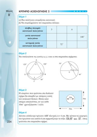 Μέρος
Β΄
ΚΡΙΤΗΡΙΟ ΑΞΙΟΛΟΓΗΣΗΣ 2
Θέµα 1
α) Πιο πολύγωνο ονοµάζεται κανονικό;
β) Να συµπληρώσετε τον παρακάτω πίνακα:
Θέµα 2
Να υπολογίσετε τις γωνίες x, y, z και ω στα παρακάτω σχήµατα:
Θέµα 3
Η επιφάνει που φαίνεται στο διπλανό
σχήµα θα σπαρθεί µε σπόρους εκτός
του κυκλικού δίσκου. Πόσα κιλά
σπόροι απαιτούνται, αν για κάθε
10m2
χρειαζόµαστε 1 κιλό;
Θέµα 4
∆ίνεται ισόπλευρο τρίγωνο ΑΒΓ πλευράς α= 6 cm. Με κέντρα τις κορυφές
του τριγώνου και ακτίνα 6 cm σχηµατίζουµε τα τόξα όπως
φαίνεται στο παρακάτω σχήµα.
234
πλήθος πλευρών
κανονικού πολυγώνου
3 6
γωνία κανονικού
πολυγώνου
140˚
κεντρική γωνία
κανονικού πολυγώνου
72˚
A
Γ
Β
∆
y
50˚
0
z
ω
x
100˚
120˚
60˚
40˚
x
z y
ω
10m
50m
30m
t
t
t
t
t
 