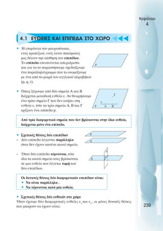 4.1 ΕΥΘΕΙΕΣ ΚΑΙ ΕΠΙΠΕ∆Α ΣΤΟ ΧΩΡΟ
• Η επιφάνεια του µαυροπίνακα,
ενός τραπεζιού, ενός λείου πατώµατος
µας δίνουν την αίσθηση του επιπέδου.
Το επίπεδο επεκτείνεται απεριόριστα
και για να το παραστήσουµε σχεδιάζουµε
ένα παραλληλόγραµµο που το ονοµάζουµε
µε ένα από τα µικρά του αγγλικού αλφαβήτου
(p, q, r).
• Όπως ξέρουµε από δύο σηµεία Α και Β
διέρχεται µοναδική ευθεία ε. Αν θεωρήσουµε
ένα τρίτο σηµείο Γ που δεν ανήκει στη
ευθεία ε, τότε τα τρία σηµεία Α, Β και Γ
ορίζουν ένα επίπεδο p.
Από τρία διαφορετικά σηµεία που δεν βρίσκονται στην ίδια ευθεία,
διέρχεται µόνο ένα επίπεδο.
• Σχετικές θέσεις δύο επιπέδων
– ∆ύο επίπεδα λέγονται παράλληλα
όταν δεν έχουν κανένα κοινό σηµείο.
– Όταν δύο επίπεδα τέµνονται, τότε
όλα τα κοινά σηµεία τους βρίσκονται
σε µια ευθεία που λέγεται τοµή των
δύο επιπέδων.
Οι δυνατές θέσεις δύο διαφορετικών επιπέδων είναι:
• Να είναι παράλληλα .
• Να τέµνονται κατά µία ευθεία.
• Σχετικές θέσεις δύο ευθειών στο χώρο
Όταν έχουµε δύο διαφορετικές ευθείες ε1
και ε2
, οι µόνες δυνατές θέσεις
που µπορούν να έχουν είναι:
Κεφάλαιο
4
239
p
p Α Β
ε
Γ
p
q
p
q ε
 