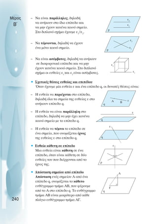 – Να είναι παράλληλες, δηλαδή
να ανήκουν στο ίδιο επίπεδο και
να µην έχουν κανένα κοινό σηµείο.
Στο διπλανό σχήµα έχουµε ε1
//ε2
.
– Να τέµνονται, δηλαδή να έχουν
ένα µόνο κοινό σηµείο.
– Να είναι ασύµβατες, δηλαδή να ανήκουν
σε διαφορετικά επίπεδα και να µην
έχουν κανένα κοινό σηµείο. Στο διπλανό
σχήµα οι ευθείες ε1
και ε2
είναι ασύµβατες.
• Σχετικές θέσεις ευθείας και επιπέδου
Όταν έχουµε µία ευθεία ε και ένα επίπεδο q, οι δυνατές θέσεις είναι:
– Η ευθεία να περιέχεται στο επίπεδο,
δηλαδή όλα τα σηµεία της ευθείας ε στο
ανήκουν επίπεδο q.
– Η ευθεία να είναι παράλληλη στο
επίπεδο, δηλαδή να µην έχει κανένα
κοινό σηµείο µε το επίπεδο q.
– Η ευθεία να τέµνει το επίπεδο σε
ένα σηµείο, που ονοµάζεται ίχνος
της ευθείας ε στο επίπεδο q.
• Ευθεία κάθετη σε επίπεδο
Μια ευθεία είναι κάθετη σε ένα
επίπεδο, όταν είναι κάθετη σε δύο
ευθείες του που διέρχονται από το
ίχνος της.
• Απόσταση σηµείου από επίπεδο
Απόσταση ενός σηµείου Α από ένα
επίπεδο q, ονοµάζεται το κάθετο
ευθύγραµµο τµήµα ΑΒ, που φέρουµε
από το Α στο επίπεδο q. Το ευθύγραµµο
τµήµα ΑΒ είναι µικρότερο από κάθε
πλάγιο ευθύγραµµο τµήµα ΑΓ.
Μέρος
Β΄
240
p
ε1
ε2
p
ε1
ε2
ε1
ε2
q
A ε
B
q
ε
ε
q
p
ε
A
Γ
q
 