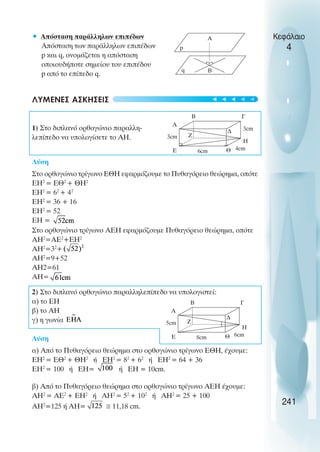 • Απόσταση παράλληλων επιπέδων
Απόσταση των παράλληλων επιπέδων
p και q, ονοµάζεται η απόσταση
οποιουδήποτε σηµείου του επιπέδου
p από το επίπεδο q.
ΛΥΜΕΝΕΣ ΑΣΚΗΣΕΙΣ
1) Στο διπλανό ορθογώνιο παραλλη-
λεπίπεδο να υπολογίσετε το ΑΗ.
Λύση
Στο ορθογώνιο τρίγωνο ΕΘΗ εφαρµόζουµε το Πυθαγόρειο θεώρηµα, οπότε
ΕΗ2
= ΕΘ2
+ ΘΗ2
ΕΗ2
= 62
+ 42
ΕΗ2
= 36 + 16
ΕΗ2
= 52
ΕΗ =
Στο ορθογώνιο τρίγωνο ΑΕΗ εφαρµόζουµε Πυθαγόρειο θεώρηµα, οπότε
ΑΗ2
=ΑΕ2
+ΕΗ2
ΑΗ2
=32
+
ΑΗ2
=9+52
ΑΗ2=61
ΑΗ=
2) Στο διπλανό ορθογώνιο παραλληλεπίπεδο να υπολογιστεί:
α) το ΕΗ
β) το ΑΗ
γ) η γωνία
Λύση
α) Από το Πυθαγόρειο θεώρηµα στο ορθογώνιο τρίγωνο ΕΘΗ, έχουµε:
ΕΗ2
= ΕΘ2
+ ΘΗ2
ή ΕΗ2
= 82
+ 62
ή ΕΗ2
= 64 + 36
ΕΗ2
= 100 ή ΕΗ= ή ΕΗ = 10cm.
β) Από το Πυθαγόρειο θεώρηµα στο ορθογώνιο τρίγωνο ΑΕΗ έχουµε:
ΑΗ2
= ΑΕ2
+ ΕΗ2
ή ΑΗ2
= 52
+ 102
ή ΑΗ2
= 25 + 100
ΑΗ2
=125 ή ΑΗ= 11,18 cm.
Κεφάλαιο
4
241
p
Α
Β
q
Α
Β Γ
∆
Η
Θ
Ε
Ζ
3cm
3cm
6cm 4cm
Α
Β Γ
∆
Η
Θ
Ε
Ζ
5cm
8cm 6cm





 