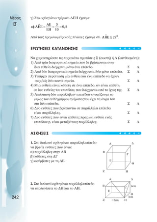 γ) Στο ορθογώνιο τρίγωνο ΑΕΗ έχουµε:
Από τους τριγωνοµετρικούς πίνακες έχουµε ότι
ΕΡΩΤΗΣΕΙΣ ΚΑΤΑΝΟΗΣΗΣ
Να χαρακτηρίσετε τις παρακάτω προτάσεις Σ (σωστή) ή Λ (λανθασµένη):
1) Από τρία διαφορετικά σηµεία που δε βρίσκονται στην
ίδια ευθεία διέρχεται µόνο ένα επίπεδο. Σ Λ
2) Από δύο διαφορετικά σηµεία διέρχονται δύο µόνο επίπεδα. Σ Λ
3) Υπάρχει περίπτωση µία ευθεία και ένα επίπεδο να έχουν
ακριβώς δύο κοινά σηµεία. Σ Λ
4) Μια ευθεία είναι κάθετη σε ένα επίπεδο, αν είναι κάθετη
σε δύο ευθείες του επιπέδου, που διέρχονται από το ίχνος της. Σ Λ
5) Απόσταση δύο παραλλήλων επιπέδων ονοµάζουµε το
µήκος του ευθύγραµµου τµήµατοςπου έχει τα άκρα του
στα δύο επίπεδα. Σ Λ
6) ∆ύο ευθείες που βρίσκονται σε παράλληλα επίπεδα
είναι παράλληλες. Σ Λ
7) ∆ύο ευθείες που είναι κάθετες προς µία ευθεία ενός
επιπέδου p, είναι µεταξύ τους παράλληλες. Σ Λ
ΑΣΚΗΣΕΙΣ
1. Στο διπλανό ορθογώνιο παραλληλεπίπεδο
να βρείτε ευθείες που είναι:
α) παράλληλες στην ΑΒ
β) κάθετες στη ∆Γ
γ) ασύµβατες µε τη ΑΕ.
2. Στο διπλανό ορθογώνιο παραλληλεπίπεδο
να υπολογίσετε το ∆Η και το ΑΗ.
Μέρος
Β΄
242
Α
Β
Γ
∆
Η
Θ
Ε
Ζ
3cm
12cm
Α
Β
Γ
∆
Η
Θ
Ε
Ζ
4cm










 