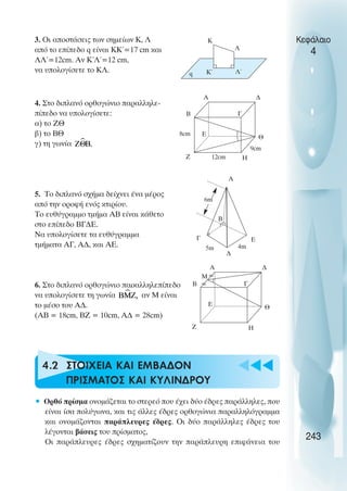 3. Οι αποστάσεις των σηµείων Κ, Λ
από το επίπεδο q είναι ΚΚ΄=17 cm και
ΛΛ΄=12cm. Αν Κ΄Λ΄=12 cm,
να υπολογίσετε το ΚΛ.
4. Στο διπλανό ορθογώνιο παραλληλε-
πίπεδο να υπολογίσετε:
α) το ΖΘ
β) το ΒΘ
γ) τη γωνία
5. Το διπλανό σχήµα δείχνει ένα µέρος
από την οροφή ενός κτιρίου.
Το ευθύγραµµο τµήµα ΑΒ είναι κάθετο
στο επίπεδο ΒΓ∆Ε.
Να υπολογίσετε τα ευθύγραµµα
τµήµατα ΑΓ, Α∆, και ΑΕ.
6. Στο διπλανό ορθογώνιο παραλληλεπίπεδο
να υπολογίσετε τη γωνία αν Μ είναι
το µέσο του Α∆.
(ΑΒ = 18cm, ΒΖ = 10cm, Α∆ = 28cm)
4.2 ΣΤΟΙΧΕΙΑ ΚΑΙ ΕΜΒΑ∆ΟΝ
ΠΡΙΣΜΑΤΟΣ ΚΑΙ ΚΥΛΙΝ∆ΡΟΥ
• Ορθό πρίσµα ονοµάζεται το στερεό που έχει δύο έδρες παράλληλες, που
είναι ίσα πολύγωνα, και τις άλλες έδρες ορθογώνια παραλληλόγραµµα
και ονοµάζονται παράπλευρες έδρες. Οι δύο παράλληλες έδρες του
λέγονται βάσεις του πρίσµατος,
Οι παράπλευρες έδρες σχηµατίζουν την παράπλευρη επιφάνεια του
Κεφάλαιο
4
243
Κ
Λ΄
Λ
Κ΄
q
Α
Β Γ
∆
Η
Θ
Ε
Ζ 12cm
9cm
8cm
Α
Β
Γ
∆
Ε
6m
4m
5m
Α
Β Γ
∆
Η
Θ
Ε
Ζ
Μ
 