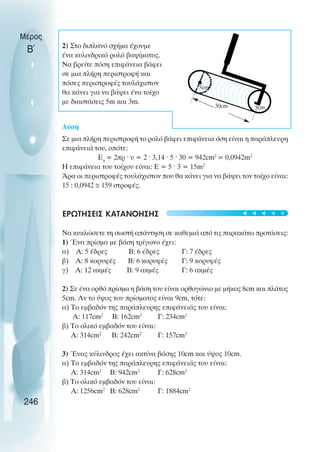 2) Στο διπλανό σχήµα έχουµε
ένα κυλινδρικό ρολό βαψίµατος.
Να βρείτε πόση επιφάνεια βάφει
σε µια πλήρη περιστροφή και
πόσες περιστροφές τουλάχιστον
θα κάνει για να βάψει ένα τοίχο
µε διαστάσεις 5m και 3m.
Λύση
Σε µια πλήρη περιστροφή το ρολό βάφει επιφάνεια όση είναι η παράπλευρη
επιφάνειά του, οπότε:
Επ
= 2πρ · υ = 2 · 3,14 · 5 · 30 = 942cm2
= 0,0942m2
Η επιφάνεια του τοίχου είναι: Ε = 5 · 3 = 15m2
Άρα οι περιστροφές τουλάχιστον που θα κάνει για να βάψει τον τοίχο είναι:
15 : 0,0942 ≅ 159 στροφές.
ΕΡΩΤΗΣΕΙΣ ΚΑΤΑΝΟΗΣΗΣ
Να κυκλώσετε τη σωστή απάντηση σε καθεµιά από τις παρακάτω προτάσεις:
1) Ένα πρίσµα µε βάση τρίγωνο έχει:
α) Α: 5 έδρες Β: 6 έδρες Γ: 7 έδρες
β) Α: 8 κορυφές Β: 6 κορυφές Γ: 9 κορυφές
γ) Α: 12 ακµές Β: 9 ακµές Γ: 6 ακµές
2) Σε ένα ορθό πρίσµα η βάση του είναι ορθογώνιο µε µήκος 8cm και πλάτος
5cm. Αν το ύψος του πρίσµατος είναι 9cm, τότε:
α) Το εµβαδόν της παράπλευρης επιφάνειάς του είναι:
Α: 117cm2
Β: 162cm2
Γ: 234cm2
β) Το ολικό εµβαδόν του είναι:
Α: 314cm2
Β: 242cm2
Γ: 157cm2
3) Ένας κύλινδρος έχει ακτίνα βάσης 10cm και ύψος 10cm.
α) Το εµβαδόν της παράπλευρης επιφάνειάς του είναι:
Α: 314cm2
Β: 942cm2
Γ: 628cm2
β) Το ολικό εµβαδόν του είναι:
Α: 1256cm2
Β: 628cm2
Γ: 1884cm2
Μέρος
Β΄
246
5cm
30cm
5cm





 