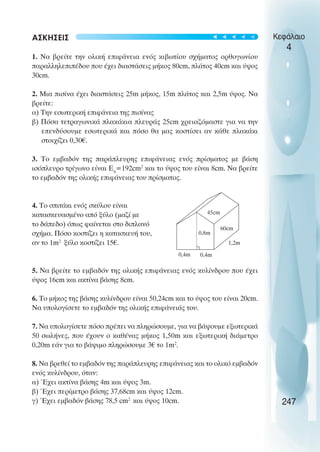 ΑΣΚΗΣΕΙΣ
1. Να βρείτε την ολική επιφάνεια ενός κιβωτίου σχήµατος ορθογωνίου
παραλληλεπιπέδου που έχει διαστάσεις µήκος 80cm, πλάτος 40cm και ύψος
30cm.
2. Μια πισίνα έχει διαστάσεις 25m µήκος, 15m πλάτος και 2,5m ύψος. Να
βρείτε:
α) Την εσωτερική επιφάνεια της πισίνας
β) Πόσα τετραγωνικά πλακάκια πλευράς 25cm χρειαζόµαστε για να την
επενδύσουµε εσωτερικά και πόσο θα µας κοστίσει αν κάθε πλακάκι
στοιχίζει 0,30€.
3. Το εµβαδόν της παράπλευρης επιφάνειας ενός πρίσµατος µε βάση
ισόπλευρο τρίγωνο είναι Επ
=192cm2
και το ύψος του είναι 8cm. Να βρείτε
το εµβαδόν της ολικής επιφάνειας του πρίσµατος.
4. Το σπιτάκι ενός σκύλου είναι
κατασκευασµένο από ξύλο (µαζί µε
το δάπεδο) όπως φαίνεται στο διπλανό
σχήµα. Πόσο κοστίζει η κατασκευή του,
αν το 1m2
ξύλο κοστίζει 15€.
5. Να βρείτε το εµβαδόν της ολικής επιφάνειας ενός κυλίνδρου που έχει
ύψος 16cm και ακτίνα βάσης 8cm.
6. Το µήκος της βάσης κυλίνδρου είναι 50,24cm και το ύψος του είναι 20cm.
Να υπολογίσετε το εµβαδόν της ολικής επιφάνειάς του.
7. Να υπολογίσετε πόσο πρέπει να πληρώσουµε, για να βάψουµε εξωτερικά
50 σωλήνες, που έχουν ο καθένας µήκος 1,50m και εξωτερική διάµετρο
0,20m εάν για το βάψιµο πληρώσουµε 3€ το 1m2
.
8. Να βρεθεί το εµβαδόν της παράπλευρης επιφάνειας και το ολικό εµβαδόν
ενός κυλίνδρου, όταν:
α) Έχει ακτίνα βάσης 4m και ύψος 3m.
β) Έχει περίµετρο βάσης 37,68cm και ύψος 12cm.
γ) Έχει εµβαδόν βάσης 78,5 cm2
και ύψος 10cm.
Κεφάλαιο
4
247
45cm
60cm
1,2m
0,8m
0,4m 0,4m





 