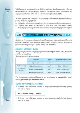 9. Θέλουµε να κατασκευάσουµε 1000 κυλινδρικά βαρέλια µε ύψος 1,2m και
διάµετρο 80cm. Πόσο θα µας κοστίσει, αν έχουµε κατά το κόψιµο της
λαµαρίνας απώλεια 10% και το 1m2
λαµαρίνας κοστίζει 1,5€;
10. Μια µηχανή που “κουρεύει” το χόρτο έχει κυλινδρικό σχήµα µε διάµετρο
βάσης 30cm και ύψος 60cm.
α) Να βρείτε πόση επιφάνεια χόρτου κουρεύει σε µια πλήρη περιστροφή.
β) Έχουµε ένα κήπο µε διαστάσεις 10m και 18m. Να βρείτε πόσες
περιστροφές τουλάχιστον θα κάνει για να κουρέψει το χόρτο του κήπου.
4.3 ΟΓΚΟΣ ΠΡΙΣΜΑΤΟΣ ΚΑΙ ΚΥΛΙΝ∆ΡΟΥ
Αν έχουµε ένα στερεό σώµα και ένα κύβο µε ακµή µήκους µία µονάδα, τότε
ο θετικός αριθµός που δηλώνει πόσες φορές ο κύβος ή µέρος του κύβου
χωράει στο στερεό σώµα λέγεται όγκος του σώµατος.
Μονάδες µέτρησης όγκου
Η κυριότερη µονάδα µέτρησης όγκου είναι το κυβικό µέτρο (m3
), που είναι
ο κύβος µε ακµή 1m.
Έχουµε τον παρακάτω πίνακα:
Τον όγκο των υγρών συνηθίζουµε να τον µετράµε µε το λίτρο  (1L=1dm3
)
και το χιλιοστόλιτρο m (1ml=1cm3
).
Όγκος πρίσµατος και κυλίνδρου
• Ό όγκος ενός πρίσµατος ισούται µε το γινόµενο του εµβαδού της βάσης
του επί το ύψος.
V= (Εµβαδόν βάσης) · (ύψος)
• Ό όγκος ενός κυλίνδρου ισούται µε το γινόµενο του εµβαδού της βάσης
του επί το ύψος.
Μέρος
Β΄
248
Ονοµασία Σύµβολο Σχέση µε το κυβικό µέτρο
Κυβικό µέτρο m3
Υποδιαιρέσεις
του κυβικού
µέτρου
Κυβικό δεκατόµετρο dm3
1dm3
= 0,001m3
Κυβικό εκατοστόµετρο cm3
1cm3
= 0,000001m3
Κυβικό χιλιοστόµετρο mm3
1mm3
= 0,000000001m3
 