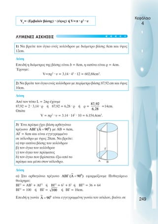 Vκ
= (Εµβαδόν βάσης) · (ύψος) ή V=π · ρ2
· υ
ΛΥΜΕΝΕΣ ΑΣΚΗΣΕΙΣ
1) Να βρείτε τον όγκο ενός κυλίνδρου µε διάµετρο βάσης 8cm και ύψος
12cm.
Λύση
Επειδή η διάµετρος της βάσης είναι δ = 8cm, η ακτίνα είναι ρ = 4cm.
Έχουµε:
V=πρ2
· υ = 3,14 · 42
· 12 = 602,88cm3
.
2) Να βρείτε τον όγκο ενός κυλίνδρου µε περίµετρο βάσης 87,92 cm και ύψος
10cm.
Λύση
Από τον τύπο L = 2πρ έχουµε
87,92 = 2 · 3,14 · ρ ή 87,92 = 6,28 · ρ ή ρ = =14cm.
Οπότε
V = πρ2
· υ = 3.14 · 142
· 10 = 6.154,4cm3
.
3) Ένα πρίσµα έχει βάση ορθογώνιο
τρίγωνο µε ΑΒ = 6cm,
ΑΓ = 8cm και είναι εγγεγραµµένο
σε κύλινδρο µε ύψος 20cm. Να βρείτε:
α) την ακτίνα βάσης του κυλίνδρου
β) τον όγκο του κυλίνδρου
γ) τον όγκο του πρίσµατος
δ) τον όγκο που βρίσκεται έξω από το
πρίσµα και µέσα στον κύλινδρο.
Λύση
α) Στο ορθογώνιο τρίγωνο εφαρµόζουµε Πυθαγόρειο
θεώρηµα:
ΒΓ2
= ΑΒ2
+ ΑΓ2
ή ΒΓ2
= 62
+ 82
ή ΒΓ2
= 36 + 64
ΒΓ2
= 100 ή ΒΓ = ή ΒΓ = 10cm.
Επειδή η γωνία είναι εγγεγραµµένη γωνία του κύκλου, βαίνει σε
Κεφάλαιο
4
249
Α Β
Γ





 