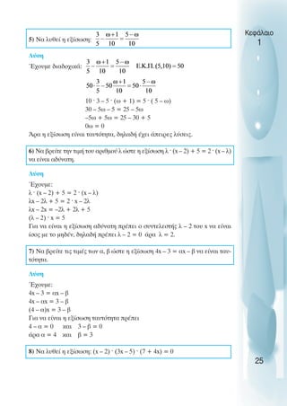 5) Να λυθεί η εξίσωση:
Λύση
Έχουµε διαδοχικά:
10 ˆ 3 – 5 ˆ (ω + 1) = 5 ˆ ( 5 – ω)
30 – 5ω – 5 = 25 – 5ω
–5ω + 5ω = 25 – 30 + 5
0ω = 0
Άρα η εξίσωση είναι ταυτότητα, δηλαδή έχει άπειρες λύσεις.
6) Να βρείτε την τιµή του αριθµού λ ώστε η εξίσωση λ ˆ (x – 2) + 5 = 2 ˆ (x – λ)
να είναι αδύνατη.
Λύση
Έχουµε:
λ ˆ (x – 2) + 5 = 2 ˆ (x – λ)
λx – 2λ + 5 = 2 ˆ x – 2λ
λx – 2x = –2λ + 2λ + 5
(λ – 2) ˆ x = 5
Για να είναι η εξίσωση αδύνατη πρέπει ο συντελεστής λ – 2 του x να είναι
ίσος µε το µηδέν, δηλαδή πρέπει λ – 2 = 0 άρα λ = 2.
7) Να βρείτε τις τιµές των α, β ώστε η εξίσωση 4x – 3 = αx – β να είναι ταυ-
τότητα.
Λύση
Έχουµε:
4x – 3 = αx – β
4x – αx = 3 – β
(4 – α)x = 3 – β
Για να είναι η εξίσωση ταυτότητα πρέπει
4 – α = 0 και 3 – β = 0
άρα α = 4 και β = 3
8) Να λυθεί η εξίσωση: (x – 2) ˆ (3x – 5) ˆ (7 + 4x) = 0
Κεφάλαιο
1
25
 