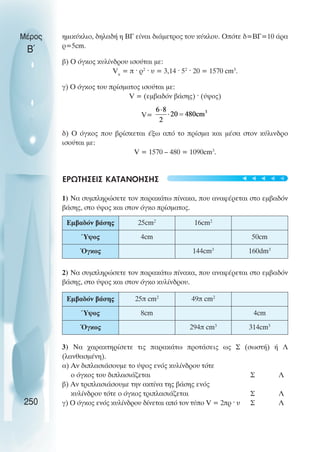 ηµικύκλιο, δηλαδή η ΒΓ είναι διάµετρος του κύκλου. Οπότε δ=ΒΓ=10 άρα
ρ=5cm.
β) Ο όγκος κυλίνδρου ισούται µε:
Vκ
= π · ρ2
· υ = 3,14 · 52
· 20 = 1570 cm3
.
γ) Ο όγκος του πρίσµατος ισούται µε:
V = (εµβαδόν βάσης) · (ύψος)
V=
δ) Ο όγκος που βρίσκεται έξω από το πρίσµα και µέσα στον κύλινδρο
ισούται µε:
V = 1570 – 480 = 1090cm3
.
ΕΡΩΤΗΣΕΙΣ ΚΑΤΑΝΟΗΣΗΣ
1) Να συµπληρώσετε τον παρακάτω πίνακα, που αναφέρεται στο εµβαδόν
βάσης, στο ύψος και στον όγκο πρίσµατος.
2) Να συµπληρώσετε τον παρακάτω πίνακα, που αναφέρεται στο εµβαδόν
βάσης, στο ύψος και στον όγκο κυλίνδρου.
3) Να χαρακτηρίσετε τις παρακάτω προτάσεις ως Σ (σωστή) ή Λ
(λανθασµένη).
α) Αν διπλασιάσουµε το ύψος ενός κυλίνδρου τότε
ο όγκος του διπλασιάζεται Σ Λ
β) Αν τριπλασιάσουµε την ακτίνα της βάσης ενός
κυλίνδρου τότε ο όγκος τριπλασιάζεται Σ Λ
γ) Ο όγκος ενός κυλίνδρου δίνεται από τον τύπο V = 2πρ · υ Σ Λ
Μέρος
Β΄
250
Εµβαδόν βάσης 25cm2
16cm2
Ύψος 4cm 50cm
Όγκος 144cm3
160dm3
Εµβαδόν βάσης 25π cm2
49π cm2
Ύψος 8cm 4cm
Όγκος 294π cm3
314cm3





 