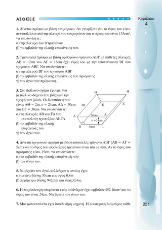 ΑΣΚΗΣΕΙΣ
1. ∆ίνεται πρίσµα µε βάση τετράγωνο. Αν γνωρίζετε ότι το ύψος του είναι
πενταπλάσιο από την πλευρά του τετραγώνου και ο όγκος του είναι 135cm3
,
να υπολογίσετε:
α) την πλευρά του τετραγώνου
β) το εµβαδόν της ολικής επιφάνειάς του.
2. Τριγωνικό πρίσµα µε βάση ορθογώνιο τρίγωνο ΑΒΓ µε κάθετες πλευρές
ΑΒ = 12cm και ΑΓ = 16cm έχει ύψος ίσο µε την υποτείνουσα ΒΓ του
τριγώνου ΑΒΓ. Να υπολογίσετε:
α) την πλευρά ΒΓ του τριγώνου ΑΒΓ
β) το εµβαδόν της ολικής επιφάνειας του πρίσµατος
γ) τον όγκο του πρίσµατος.
3. Στο διπλανό σχήµα έχουµε ένα
µεταλλικό δοχείο που βάζουµε την
τροφή των ζώων. Οι διαστάσεις του
είναι ΑΘ = 2m, υ = 24cm, Α∆ = 50cm
και ΒΓ = 30cm. Να υπολογίσετε:
α) τις πλευρές ΑΒ και Γ∆ του
ισοσκελούς τραπεζίου ΑΒΓ∆
β) το εµβαδόν της ολικής
επιφάνειάς του
γ) τον όγκο του.
4. ∆ίνεται τριγωνικό πρίσµα µε βάση ισοσκελές τρίγωνο ΑΒΓ (ΑΒ = ΑΓ =
5cm) και το ύψος του ισοσκελούς τριγώνου είναι ίσο µε 4cm. Αν το ύψος του
πρίσµατος είναι 15cm, να υπολογίσετε:
α) το εµβαδόν της ολικής επιφάνειάς του
β) τον όγκο του.
5. Να βρείτε τον όγκο κυλίνδρου ο οποίος έχει:
α) ακτίνα βάσης 30 cm και ύψος 0,8m
β) περίµετρο βάσης 942mm και ύψος 0,4m.
6. Η παράπλευρη επιφάνεια ενός κυλίνδρου έχει εµβαδόν 452,16cm2
και το
ύψος του είναι 24cm. Να βρείτε τον όγκο του.
7. Μια µοτοσυκλέτα έχει δικύλινδρη µηχανή. Η εσωτερική διάµετρος κάθε
Κεφάλαιο
4
251
Α
∆
Γ
Β
υ =24cm
Ε
Θ Η
Ζ
50cm
30cm
2m





 