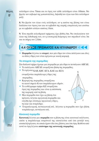 κυλίνδρου είναι 70mm και το ύψος του κάθε κυλίνδρου είναι 100mm. Να
βρείτε τον κυβισµό της µοτοσυκλέτας, δηλαδή τον όγκο των δύο κυλίνδρων
µαζί.
8. Να βρείτε τον όγκο ενός κυλίνδρου, αν η ακτίνα της βάσης του είναι
διπλάσια του ύψους του και το εµβαδόν της κυρτής επιφάνειάς του ισούται
µε το εµβαδόν κύκλου ακτίνας 10cm.
9. Ένα πηγάδι κυλινδρικού σχήµατος έχει βάθος 8m. Να υπολογίσετε τον
όγκο της λιθοδοµής του, αν η εσωτερική διάµετρος του πηγαδιού είναι 3m
και το πάχος του 2,5dm.
4.4 OΓΚΟΣ ΠΡIΣΜΑΤΟΣ ΚΑΙ ΚΥΛIΝ∆ΡΟΥ
• Πυραµίδα λέγεται το στερεό, που µία έδρα του είναι πολύγωνο και όλες
οι άλλες έδρες του είναι τρίγωνα µε κοινή κορυφή.
Τα στοιχεία της πυραµίδας
Στο διπλανό σχήµα έχουµε µια πυραµίδα µε µία έδρα το πεντάγωνο ΑΒΓ∆Ε.
• Το πολύγωνο ΑΒΓ∆Ε ονοµάζεται βάση της πυραµίδας.
• Τα τρίγωνα ΚΑΒ, ΚΒΓ, ΚΓ∆, Κ∆Ε και ΚΕΑ
ονοµάζονται παράπλευρες έδρες της
πυραµίδας.
• Κορυφή της πυραµίδας ονοµάζεται
το κοινό σηµείο Κ των παράπλευρων εδρών.
• Το ευθύγραµµο τµήµα ΚΖ ονοµάζεται
ύψος της πυραµίδας και είναι η απόσταση
της κορυφής από τη βάση.
• Μια πυραµίδα που έχει ως βάση ένα
τρίγωνο, λέγεται τριγωνική πυραµίδα και
επειδή έχει τέσσερις τριγωνικές έδρες,
τη λέµε και τετράεδρο.
• Τετραπλευρική, πενταγωνική κτλ. Λέγεται η πυραµίδα που έχει βάση
τετράπλευρο, πεντάγωνο κτλ.
Κανονική πυραµίδα
Κανονική λέγεται µια πυραµίδα που η βάση της είναι κανονικό πολύγωνο,
οπότε η παράπλευρη επιφάνειά της αποτελείται από ίσα µεταξύ τους
ισοσκελή τρίγωνα, τα οποία έχουν όλα ίσες βάσεις και ίσα ύψη. Καθένα από
αυτά τα ύψη λέγεται απόστηµα της κανονικής πυραµίδας.
Μέρος
Β΄
252
Α ∆
Γ
Β
Ε
K
Ζ
 