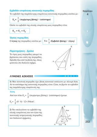Εµβαδόν επιφάνειας κανονικής πυραµίδας
Το εµβαδόν της παράπλευρης επιφάνειας κανονικής πυραµίδας ισούται µε:
Επ
= (περίµετρος βάσης) · (απόστηµα)
Οπότε το εµβαδόν της ολικής επιφάνειας µιας πυραµίδας είναι
Εολ
= Επ
+ Εβ
Όγκος πυραµίδας
Ο όγκος της πυραµίδας ισούται µε: V= (Εµβαδόν βάσης) · (ύψος)
Παρατηρήσεις - Σχόλια
Το ύψος µιας πυραµίδας µπορεί να
βρίσκεται και εκτός της πυραµίδας,
δηλαδή έξω από τη βάση της, όπως
φαίνεται στο διπλανό σχήµα.
ΛΥΜΕΝΕΣ ΑΣΚΗΣΕΙΣ
1) Μια κανονική πυραµίδα έχει βάση κανονικό οκτάγωνο µε πλευρά 8cm.
Αν το απόστηµα της κανονικής πυραµίδας είναι 12cm, να βρείτε το εµβαδόν
της παράπλευρης επιφάνειάς της.
Λύση
Από τον τύπο Επ
= (περίµετρος βάσης) · (απόστηµα) έχουµε
Επ
= (8 · 8) · 12=384cm2
.
2) Να υπολογίσετε το εµβαδόν της
ολικής επιφάνειας και τον όγκο της
κανονικής τετραγωνικής πυραµίδας
του διπλανού σχήµατος.
Κεφάλαιο
4
253
Α ∆
Γ
Β
Η
K
Α
∆ Γ
Β
Ζ
K
Η
5cm
5cm
8cm





 