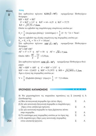 Λύση
Στο ορθογώνιο τρίγωνο εφαρµόζουµε Πυθαγόρειο
θεώρηµα:
ΚΒ2
= ΚΖ2
+ ΒΖ2
82
= ΚΖ2
+ 2,52
ή ΚΖ2
= 64 – 6,25 ή ΚΖ2
= 57,75
ΚΖ =
Οπότε το εµβαδόν της παράπλευρης επιφάνειας ισούται µε:
Επ
= (περίµετρος βάσης) · (απόστηµα) = (4 · 5) · 7,6 = 76cm2
.
Άρα το εµβαδόν της ολικής επιφάνειας της πυραµίδας ισούται µε:
Εολ
= Επ
+ Εβ
= 76 + 52
= 101cm2
.
Στο ορθογώνιο τρίγωνο εφαρµόζουµε Πυθαγόρειο
θεώρηµα:
ΑΓ2
=ΑΒ2
+ΒΓ2
ΑΓ2
= 52
+ 52
ή ΑΓ2
= 50 ή ΑΓ =
Οπότε ΑΗ= =3,55cm.
Στο ορθογώνιο τρίγωνο εφαρµόζουµε Πυθαγόρειο θεώ-
ρηµα:
ΑΚ2
= ΚΗ2
+ ΑΗ2
ή 82
= ΚΗ2
+ 3,552
ή
ΚΗ2
= 64 – 12,6025 ή ΚΗ2
= 51,3975 ή ΚΗ =
Άρα ο όγκος της πυραµίδας ισούται µε:
V = (Εµβαδόν βάσης) · (ύψος)= · 52
· 7,2=60cm.
ΕΡΩΤΗΣΕΙΣ ΚΑΤΑΝΟΗΣΗΣ
1) Να χαρακτηρίσετε τις παρακάτω προτάσεις ως Σ (σωστή) ή Λ
(λανθασµένη).
α) Μια πενταγωνική πυραµίδα έχει πέντε έδρες. Σ Λ
β) Σε µία κανονική εξαγωνική πυραµίδα οι παράπλευρες
έδρες είναι ισόπλευρα τρίγωνα. Σ Λ
γ) Σε µία κανονική πυραµίδα το ύψος βρίσκεται πάντα
στην πυραµίδα. Σ Λ
δ) Το απόστηµα µιας πυραµίδας ισούται µε το ύψος της. Σ Λ
ε) Οι παράπλευρες έδρες µιας κανονικής πυραµίδας
είναι ισοσκελή τρίγωνα. Σ Λ
Μέρος
Β΄
254





 