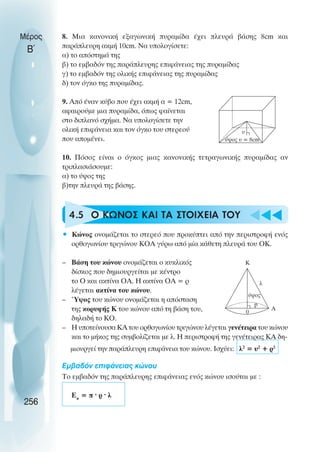8. Μια κανονική εξαγωνική πυραµίδα έχει πλευρά βάσης 8cm και
παράπλευρη ακµή 10cm. Να υπολογίσετε:
α) το απόστηµά της
β) το εµβαδόν της παράπλευρης επιφάνειας της πυραµίδας
γ) το εµβαδόν της ολικής επιφάνειας της πυραµίδας
δ) τον όγκο της πυραµίδας.
9. Από έναν κύβο που έχει ακµή α = 12cm,
αφαιρούµε µια πυραµίδα, όπως φαίνεται
στο διπλανό σχήµα. Να υπολογίσετε την
ολική επιφάνεια και τον όγκο του στερεού
που αποµένει.
10. Πόσος είναι ο όγκος µιας κανονικής τετραγωνικής πυραµίδας αν
τριπλασιάσουµε:
α) το ύψος της
β)την πλευρά της βάσης.
4.5 Ο ΚΩΝΟΣ ΚΑΙ ΤΑ ΣΤΟΙΧΕΙΑ ΤΟΥ
• Κώνος ονοµάζεται το στερεό που προκύπτει από την περιστροφή ενός
ορθογωνίου τριγώνου ΚΟΑ γύρω από µία κάθετη πλευρά του ΟΚ.
– Βάση του κώνου ονοµάζεται ο κυκλικός
δίσκος που δηµιουργείται µε κέντρο
το Ο και ακτίνα ΟΑ. Η ακτίνα ΟΑ = ρ
λέγεται ακτίνα του κώνου.
– Ύψος του κώνου ονοµάζεται η απόσταση
της κορυφής Κ του κώνου από τη βάση του,
δηλαδή το ΚΟ.
– Η υποτείνουσα ΚΑ του ορθογωνίου τριγώνου λέγεται γενέτειρα του κώνου
και το µήκος της συµβολίζεται µε λ. Η περιστροφή της γενέτειρας ΚΑ δη-
µιουργεί την παράπλευρη επιφάνεια του κώνου. Ισχύει: λ2
= υ2
+ ρ2
Εµβαδόν επιφάνειας κώνου
Το εµβαδόν της παράπλευρης επιφάνειας ενός κώνου ισούται µε :
Επ
= π · ρ · λ
Μέρος
Β΄
256
υ
ύψος υ = 8cm
Κ
λ
Α
p
ύψος
0
 