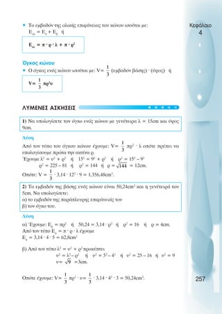 • Το εµβαδόν της ολικής επιφάνειας του κώνου ισούται µε:
Εολ
= Επ
+ Εβ
ή
Εολ
= π · ρ · λ + π · ρ2
Όγκος κώνου
• Ο όγκος ενός κώνου ισούται µε: V= (εµβαδόν βάσης) · (ύψος) ή
V= πρ2
υ
ΛΥΜΕΝΕΣ ΑΣΚΗΣΕΙΣ
1) Να υπολογίσετε τον όγκο ενός κώνου µε γενέτειρα λ = 15cm και ύψος
9cm.
Λύση
Από τον τύπο του όγκου κώνου έχουµε: V= πρ2
· λ οπότε πρέπει να
υπολογίσουµε πρώτα την ακτίνα ρ.
Έχουµε λ2
= υ2
+ ρ2
ή 152
= 92
+ ρ2
ή ρ2
= 152
– 92
ρ2
= 225 – 81 ή ρ2
= 144 ή ρ = = 12cm.
Οπότε: V = · 3,14 · 122
· 9 = 1.356,48cm3
.
2) Το εµβαδόν της βάσης ενός κώνου είναι 50,24cm2
και η γενέτειρά του
5cm. Να υπολογίσετε:
α) το εµβαδόν της παράπλευρης επιφάνειάς του
β) τον όγκο του.
Λύση
α) Έχουµε: Εβ
= πρ2
ή 50,24 = 3,14 · ρ2
ή ρ2
= 16 ή ρ = 4cm.
Από τον τύπο Επ
= π · ρ · λ έχουµε
Επ
= 3,14 · 4 · 5 = 62,8cm2
β) Από τον τύπο λ2
= υ2
+ ρ2
προκύπτει
υ2
= λ2
– ρ2
ή υ2
= 52
– 42
ή υ2
= 25 – 16 ή υ2
= 9
υ= =3cm.
Οπότε έχουµε: V= πρ2
· υ= · 3,14 · 42
· 3 = 50,24cm3
.
Κεφάλαιο
4
257





 