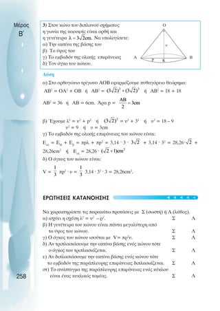 3) Στον κώνο του διπλανού σχήµατος
η γωνία της κορυφής είναι ορθή και
η γενέτειρα Να υπολογίσετε:
α) Την ακτίνα της βάσης του
β) Το ύψος του
γ) Το εµβαδόν της ολικής επιφάνειας
δ) Τον όγκο του κώνου.
Λύση
α) Στο ορθογώνιο τρίγωνο ΑΟΒ εφαρµόζουµε πυθαγόρειο θεώρηµα:
ΑΒ2
= ΟΑ2
+ ΟΒ ή ΑΒ2
= ή ΑΒ2
= 18 + 18
ΑΒ2
= 36 ή ΑΒ = 6cm. Άρα p =
β) Έχουµε λ2
= υ2
+ p2
ή = υ2
+ 32
ή υ2
= 18 – 9
υ2
= 9 ή υ = 3cm
γ) Το εµβαδόν της ολικής επιφάνειας του κώνου είναι:
Eoλ
= ΕΠ
+ Εβ
= πpλ + πp2
= 3,14 ˆ 3 ˆ + 3,14 ˆ 32
= 28,26ˆ +
28,26cm2
ή Εολ
= 28,26 ˆ
δ) Ο όγκος του κώνου είναι:
V = πp2
ˆ υ = 3,14 ˆ 32
ˆ 3 = 28,26cm3
.
ΕΡΩΤΗΣΕΙΣ ΚΑΤΑΝΟΗΣΗΣ
Να χαρακτηρίσετε τις παρακάτω προτάσεις µε Σ (σωστή) ή Λ (λάθος).
α) ισχύει η σχέση λ2
= υ2
– ρ2
. Σ Λ
β) Η γενέτειρα του κώνου είναι πάντα µεγαλύτερη από
το ύψος του κώνου. Σ Λ
γ) Ο όγκος του κώνου ισούται µε V= πρ2
υ. Σ Λ
δ) Αν τριπλασιάσουµε την ακτίνα βάσης ενός κώνου τότε
ο όγκος του τριπλασιάζεται. Σ Λ
ε) Αν διπλασιάσουµε την ακτίνα βάσης ενός κώνου τότε
το εµβαδόν της παράπλευρης επιφάνειας διπλασιάζεται. Σ Λ
στ) Το ανάπτυγµα της παράπλευρης επιφάνειας ενός κύκλου
είναι ένας κυκλικός τοµέας. Σ Λ
Μέρος
Β΄
258
Κ
υ
Α p
Ο
Β





 