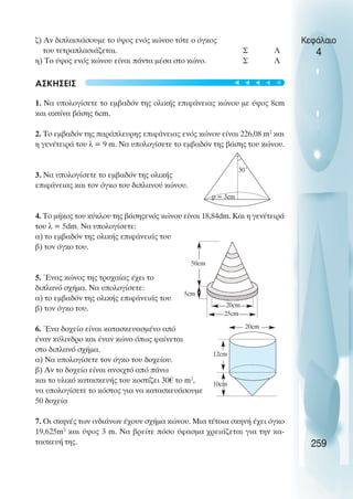 ζ) Αν διπλασιάσουµε το ύψος ενός κώνου τότε ο όγκος
του τετραπλασιάζεται. Σ Λ
η) Το ύψος ενός κώνου είναι πάντα µέσα στο κώνο. Σ Λ
ΑΣΚΗΣΕΙΣ
1. Να υπολογίσετε το εµβαδόν της ολικής επιφάνειας κώνου µε ύψος 8cm
και ακτίνα βάσης 6cm.
2. To εµβαδόν της παράπλευρης επιφάνειας ενός κώνου είναι 226,08 m2
και
η γενέτειρά του λ = 9 m. Να υπολογίσετε το εµβαδόν της βάσης του κώνου.
3. Να υπολογίσετε το εµβαδόν της ολικής
επιφάνειας και τον όγκο του διπλανού κώνου.
4. Το µήκος του κύκλου της βάσηςενός κώνου είναι 18,84dm. Και η γενέτειρά
του λ = 5dm. Να υπολογίσετε:
α) το εµβαδόν της ολικής επιφάνειάς του
β) τον όγκο του.
5. Ένας κώνος της τροχαίας έχει το
διπλανό σχήµα. Να υπολογίσετε:
α) το εµβαδόν της ολικής επιφάνειάς του
β) τον όγκο του.
6. Ένα δοχείο είναι κατασκευασµένο από
έναν κύλινδρο και έναν κώνο όπως φαίνεται
στο διπλανό σχήµα.
α) Να υπολογίσετε τον όγκο του δοχείου.
β) Αν το δοχείο είναι ανοιχτό από πάνω
και το υλικό κατασκευής του κοστίζει 30€ το m2
,
να υπολογίσετε το κόστος για να κατασκευάσουµε
50 δοχεία
7. Οι σκηνές των ινδιάνων έχουν σχήµα κώνου. Μια τέτοια σκηνή έχει όγκο
19,625m3
και ύψος 3 m. Να βρείτε πόσο ύφασµα χρειάζεται για την κα-
τασκευή της.
Κεφάλαιο
4
259
30˚
p = 3cm
12cm
10cm
20cm
20cm
25cm
50cm
5cm





 